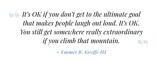 It's OK if you don't get to the ultimate goal that makes people laugh out loud. It's OK. You still get somewhere really extraordinary if you climb that mountain. ~ Emmet B. Keeffe III
