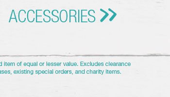 Accessories. *Valid on reg. price styles. Second item of equal or lesser value. Excludes clearance merchandise, previous purchases, existing special orders, and charity items.