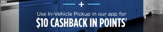 + Use In-Vehicle Pickup in our app for $10 CASHBACK IN POINTS†