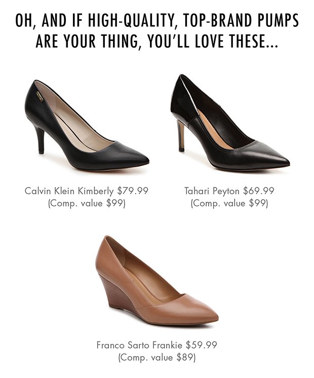 OH, AND IF HIGH-QUALITY, TOP-BRAND PUMPS ARE YOUR THING, YOU'LL LOVE THESE... |Calvin Klein Kimberly $79.99 (Comp. value $99) | Tahari Peyton $69.99 (Comp. value $99) | Franco Sarto Frankie $59.99 (Comp. value $89)