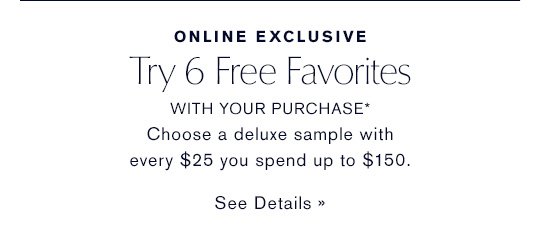 ONLINE EXCLUSIVE Try 6 Free Favorites WITH YOUR PURCHASE* Choose a deluxe sample with every $25 you spend up to $150. SEE DETAILS »