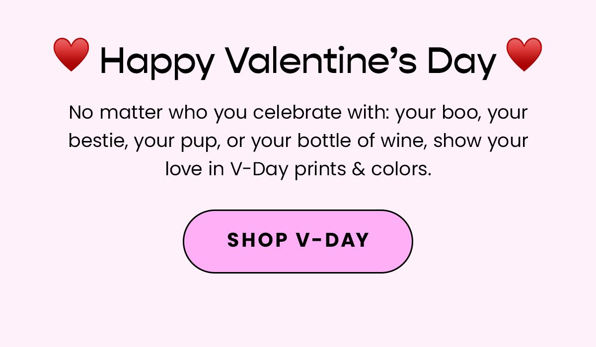 Body: Happy Valentine's Day! No matter who you celebrate with: your boo, your bestie, your pup, or your bottle of wine, show your love in V-Day prints & colors. Fine Print: Offer excludes Packs. CTA: Shop V-Day