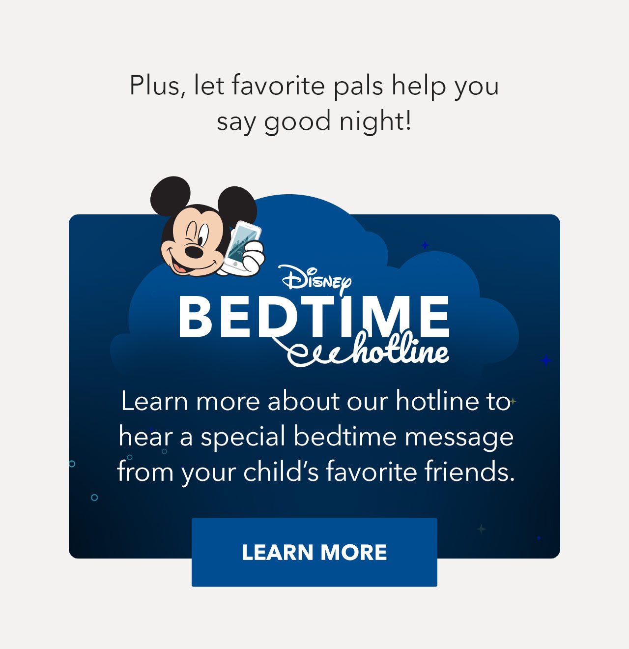 Plus, let favorite pals help you say good night! Disney Bedtime Hotline | Learn more about our hotline to hear a special bedtime message from your childs favorite friends. LEARN MORE