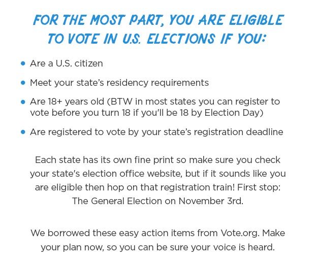 For the most part, you are eligible to vote in U.S. elections if you: Are a U.S. citizen Meet your state’s residency requirements Are 18+ years old (BTW in most states you can register to vote before you turn 18 if you'll be 18 by Election Day) Are registered to vote by your state’s registration deadline Each state has its own fine print so make sure you check your state's election office website, but if it sounds like you are eligible then hop on that registration train! First stop: The General Election on November 3rd. We borrowed these easy action items from Vote.org. Make your plan now, so you can be sure your voice is heard.