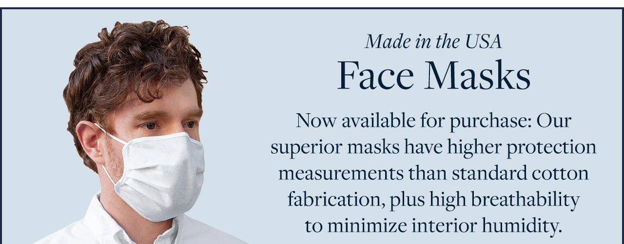 Made in the USA Face Masks Now available for purchase: Our superior masks have higher protection measurements than standard cotton fabrication, plus high breathability to minimize interior humidity.