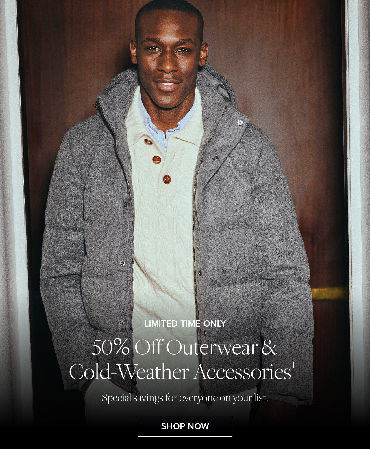 Limited Time Only. 50% Off Outerwear and Cold-Weather Accessories. Special savings for everyone on your list. Shop Now