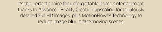 It’s the perfect choice for unforgettable home entertainment, thanks to Advanced Reality Creation upscaling for fabulously detailed Full HD images, plus MotionFlow(TM) Technology to reduce image blur in fast-moving scenes.