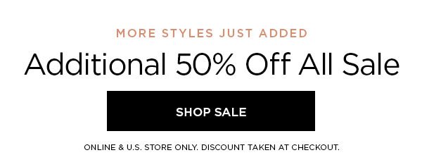 MORE STYLES JUST ADDED Additional 50% Off All Sale SHOP SALE > ONLINE & U.S. STORE ONLY. DISCOUNT TAKEN AT CHECKOUT.