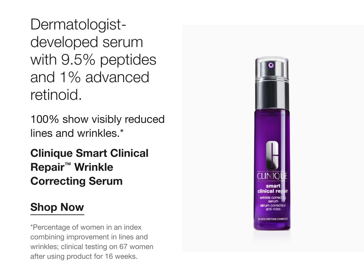 Dermatologist- developed serum with 9.5% peptides and 1% advanced retinoid. 100% show visibly reduced lines and wrinkles.* Clinique Smart Clinical Repair™ Wrinkle Correcting Serum Shop Now *Percentage of women in an index combining improvement in lines and wrinkles; clinical testing on 67 women after using product for 16 weeks.