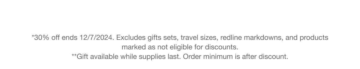 *30% off ends 12/7/2024. Excludes gifts sets, travel sizes, redline markdowns, and products marked as not eligible for discounts. **Gift available while supplies last. Order minimum is after discount.