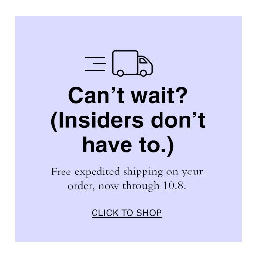 Can't wait? (Insiders don't have to.) Free expedited shipping on your order, now through 10.8. CLICK TO SHOP