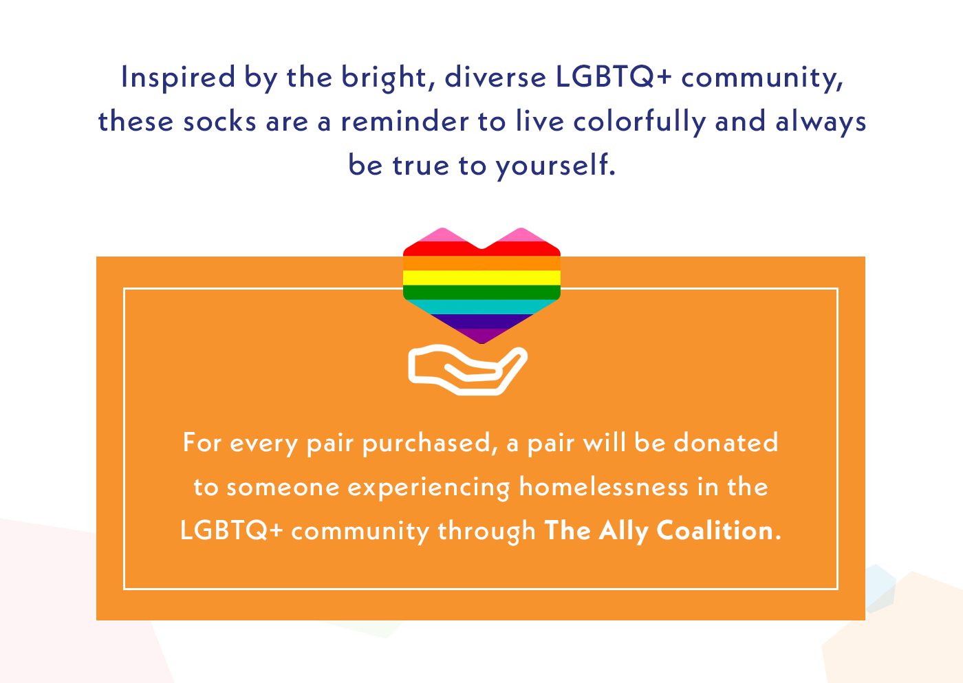Inspired by the bright, diverse LGBTQ+ community, these socks are a reminder to live colorfully and always be true to yourself. | For every pair purchased, a pair will be donated to someone experiencing homelessness in the LGBTQ+ community through The Ally Coalition.
