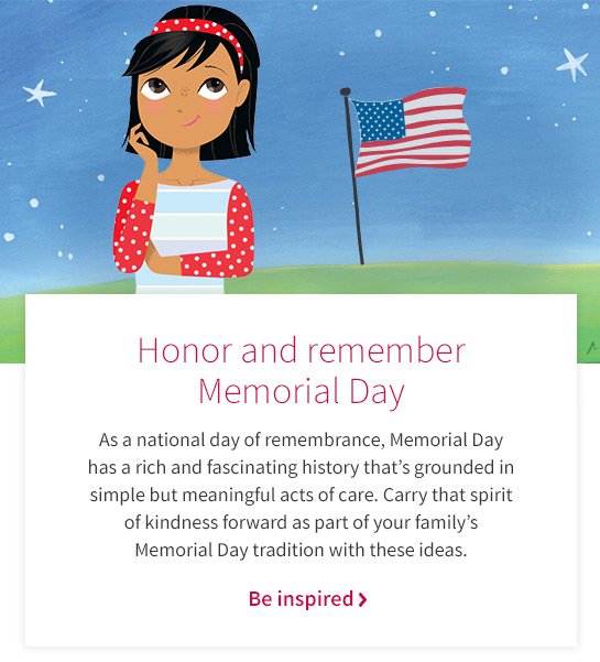 Honor and remember Memorial Day As a national day of remembrance, Memorial Day has a rich and fascinating history that’s grounded in simple but meaningful acts of care. Carry that spirit of kindness forward as part of your family’s Memorial Day tradition with these ideas. Be inspired >