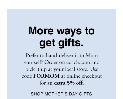 More ways to get gifts. Prefer to hand-deliver it to Mom yourself? Order on coach.com and pick it up at your local store. Use code FORMOM at online checkout for an extra 5% off. SHOP MOTHER'S DAY GIFTS