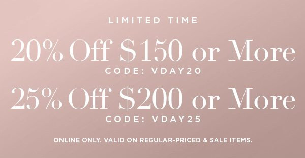LIMITED TIME 20% OFF $150 or More CODE: VDAY20 25% OFF $200 or More CODE: VDAY25 ONLINE ONLY. VALID ON REGULAR-PRICED & SALE ITEMS.