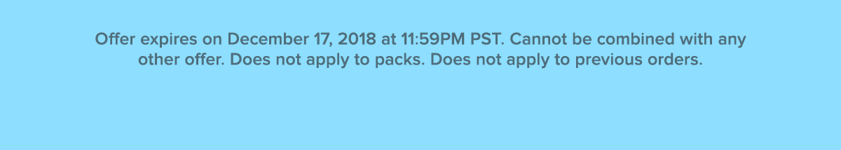 Offer expires on December 17, 2018 at 11:59PM PST. Cannot be combined with any other offer. Does not apply to packs. Does not apply to previous orders. Offer valid while supplies last.