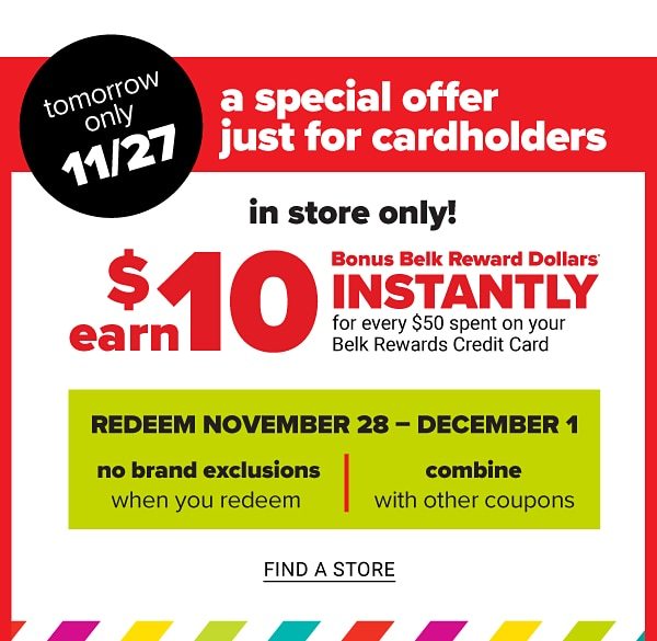 A Special Offer Just for Cardholders - All Day | November 27 - Redeem November 28 - December 1 PLUS Earn $10 Bonus Belk Reward Dollars Instantly for every $50 Spent on your Belk Rewards Credit Card - In Store Only! - Find a Store