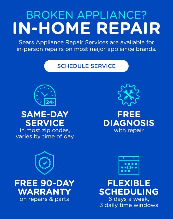 BROKEN APPLIANCES? | IN-HOME REPAIR | SEARS APPLIANCE REPAIR SERVICES ARE AVAILABLE FOR IN-PERSON REPAIRS ON MOST MAJOR APPLIANCE BRANDS. | SCHEDULE SERVICE | SAME-DAY SERVICE IN MOST ZIP CODES, VARIES BY TIME OF DAY | FREE DIAGNOSIS WITH REPAIR | FREE 90-DAY WARRANTY ON REPAIRS & PARTS | FLEXIBLE SCHEDULING 6 DAYS A WEEK, 3 DAILY TIME WINDOWS