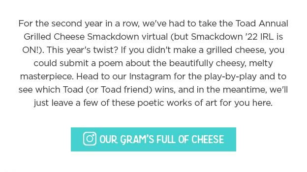 For the second year in a row, we've had to take the Toad Annual Grilled Cheese Smackdown virtual (but Smackdown '22 IRL is ON!). This year's twist? If you didn't make a grilled cheese, you could submit a poem about the beautifully cheesy, melty masterpiece. Head to our Instagram for the play-by-play and to see which Toad (or Toad friend) wins, and in the meantime, we'll just leave a few of these poetic works of art for you here.