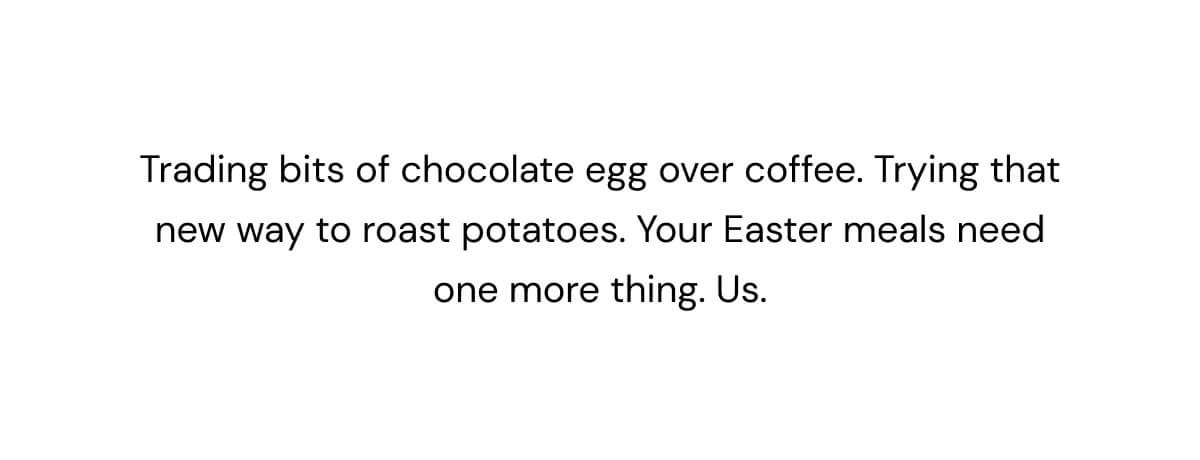 Trading bits of chocolate egg over coffee. Trying that new way to roast potatoes. Your Easter meal needs one more thing. Us.