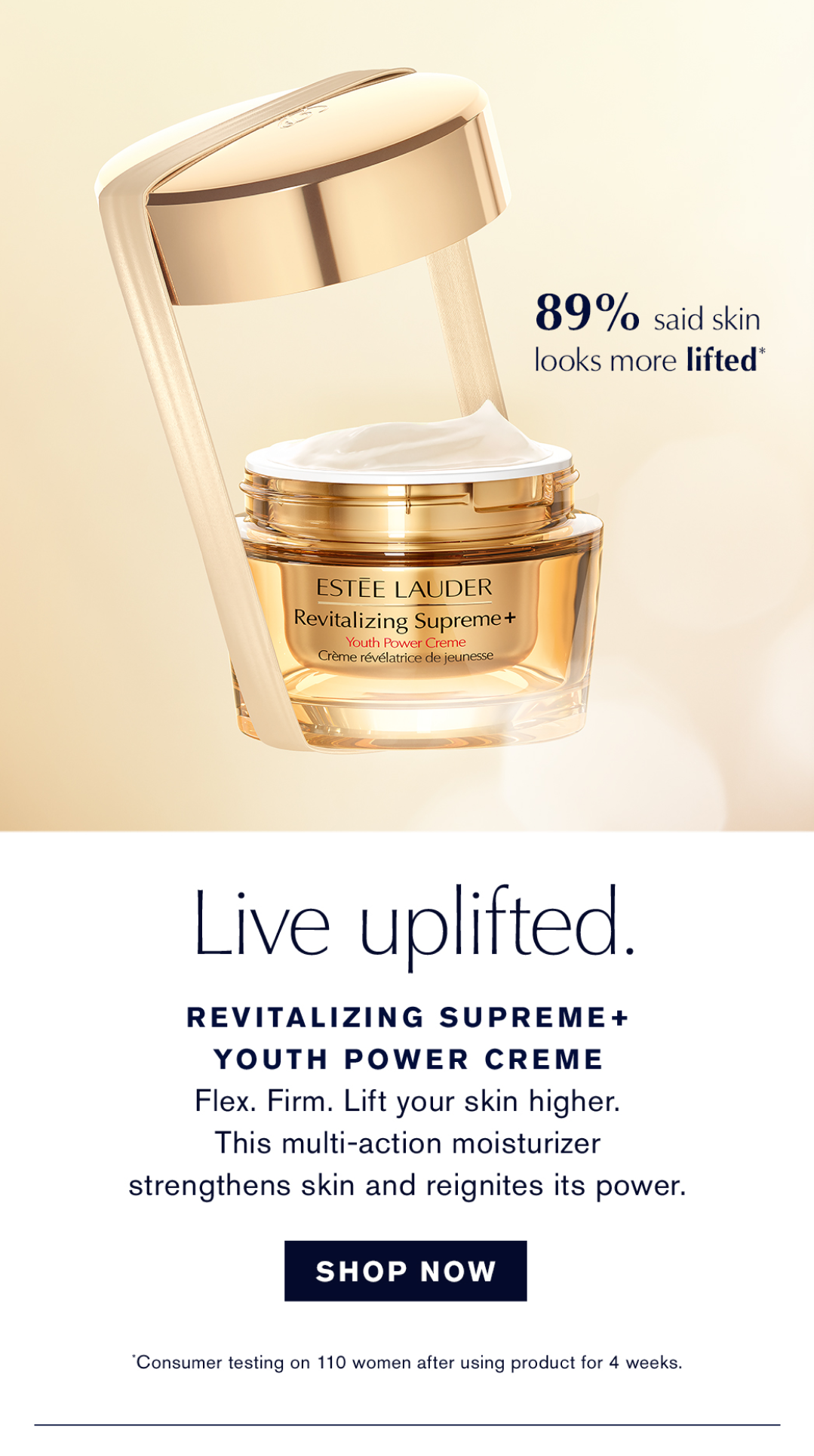 89% said skin looks more lifted* Live uplifted. REVITALIZING SUPREME + YOUTH POWER CREME. Flex. Firm. Lift your skin higher. This multi-action moisturizer strengthens skin and reignites its power. SHOP NOW