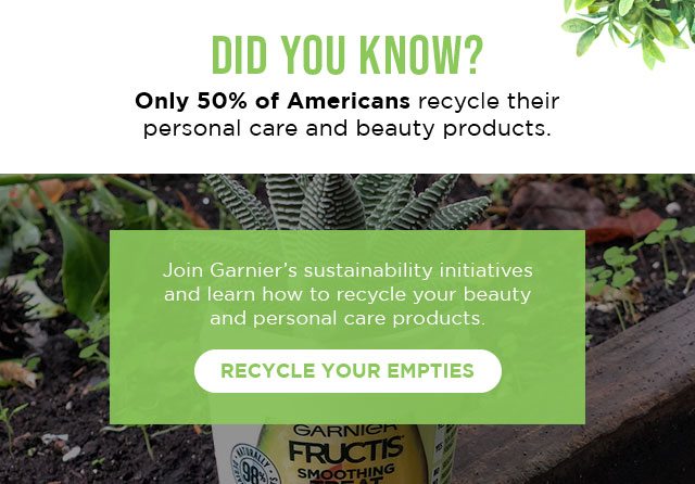 DID YOU KNOW? - Only 50 percent of Americans recycle their personal care and beauty products. - Join Garnier’s sustainability initiatives and learn how to recycle your beauty and personal care products. - RECYCLE YOUR EMPTIES