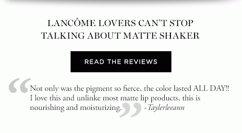 LANCÔME LOVERS CAN’T STOP TALKING ABOUT MATTE SHAKER READ THE REVIEWS 'Not only was the pigment so fierce, the color lasted ALL DAY!! I love this and unlinke most matte lip products, this is nourishing and moisturizing.' -Taylerleeann 'While it’s matte and long-lasting, it’s not drying. It doesn’t feel like I’m wearing any lip color or gloss at all. I love it and have purchased three more!' -RSpencer 'The texture and application is just perfect. It is matte but does not make the lips look dry or flat.' -Carrie 'It goes on smoothly, not sticky and dries down to a beautiful matte color. Doesn’t leave your lips feeling dry or cracked like some matte lipsticks can do.' -Bubba1129