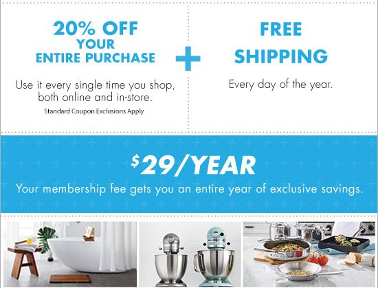 20% OFF YOUR ENTIRE PURCHASE Use it every single time you shop, both online and in-store. +FREE SHIPPING Every day of the year. $29/YEAR Your membership fee gets you an entire year of exclusive savings.