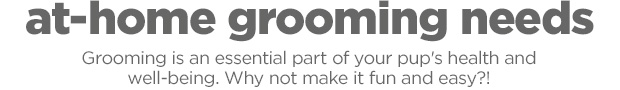 At-home grooming needs. Grooming is an essential part of your pup's health and well-being. Why not make it fun and easy?! 
