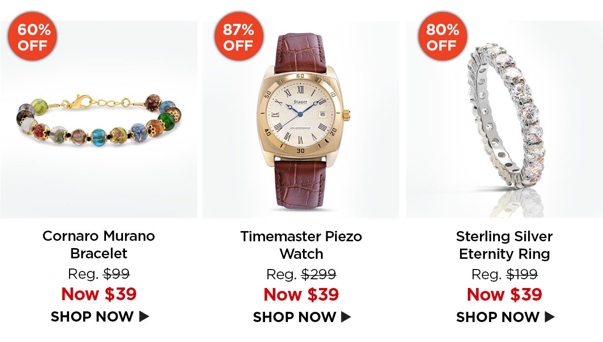 60% off Cornaro Murano Bracelet. Reg. $99, NOw $39. 87% off. Timemaster Piezo Watch. Reg. $299, NOw $39. 80% off. Sterling Silver Eternity Ring. Reg. $199, Now $39.