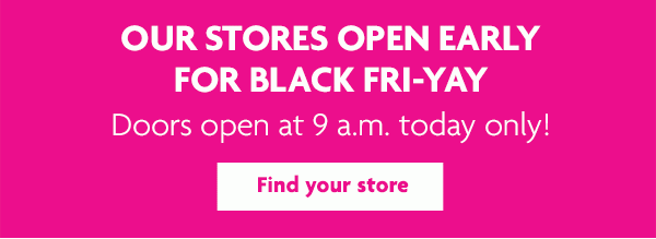OUR STORES OPEN EARLY FOR BLACK FRI-YAY - Find your store