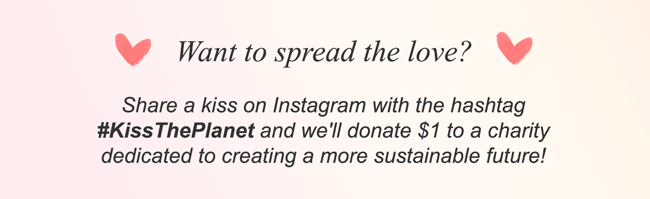 Want to spread the love? Share a kiss on Instagram with the hashtag #KissThePlanet and we'll donate $1 to a charity dedicated to creating a more sustainable future!