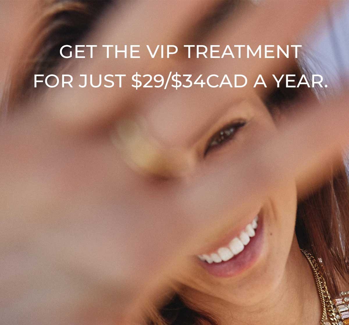 Get the VIP Treatment for Just $29/$34CAD a Year.