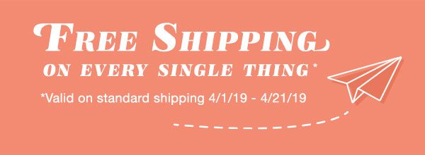 Free shipping on every single thing*. *Valid on standard shipping 4/1/19 - 4/21/19.