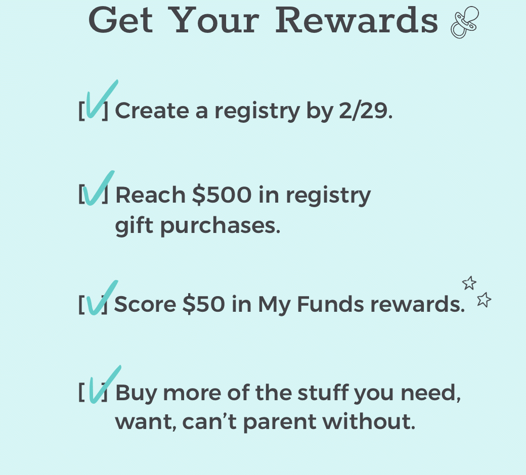 Get Your Rewards - Create a registry by 2/29. Reach $500 in registry gift purchases. Score $50 in My Funds rewards. Buy more of the stuff you need, want, can’t parent without.