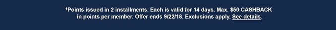 †Points issued in 2 installments. Each is valid for 14 days. Max. $50 CASHBACK in points per member. Offer ends 9/22/18. Exclusions apply. See details.