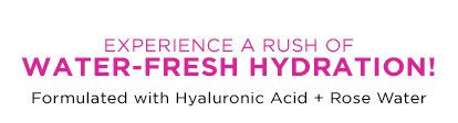 EXPERIENCE A RUSH OF WATER-FRESH HYDRATION! - Formulated with Hyaluronic Acid Plus Rose Water