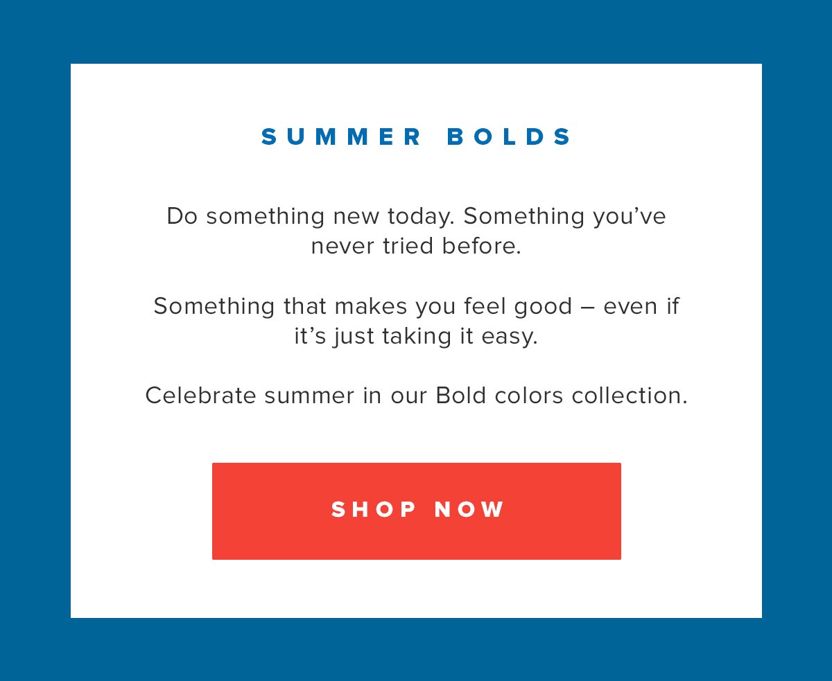 Summer Bolds | Do something new today. Something you've never tried before. Something that makes you feel good - even if it's just taking it easy. Celebrate summer in our Bold colors collection. Shop Now