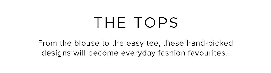 The Tops. From the blouse to the easy tee, these hand-picked designs will become everyday fashion favourites.