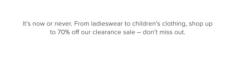 It’s now or never. From ladieswear to children’s clothing, shop up to 70% off our clearance sale – don’t miss out.