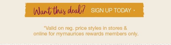 Want this deal? Sign up today. *Valid on reg. price styles in stores and online for mymaurices rewards members only.