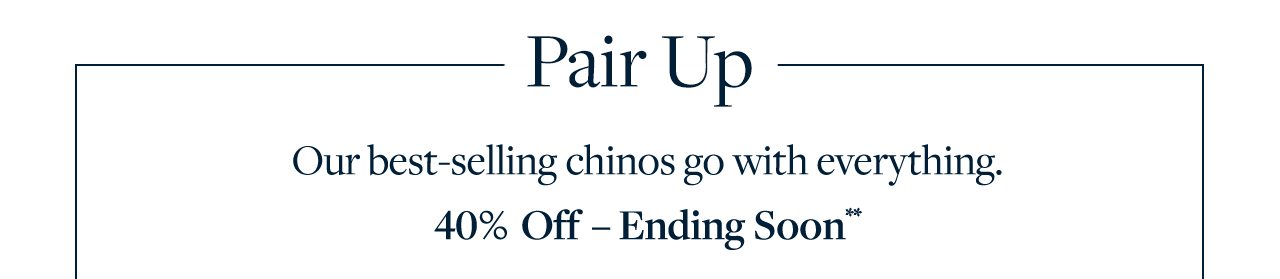 Pair Up Our best-selling chinos go with everything. 40% Off - Ending Soon