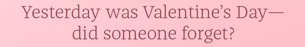Yesterday was Valentine's Day - did someone forget?