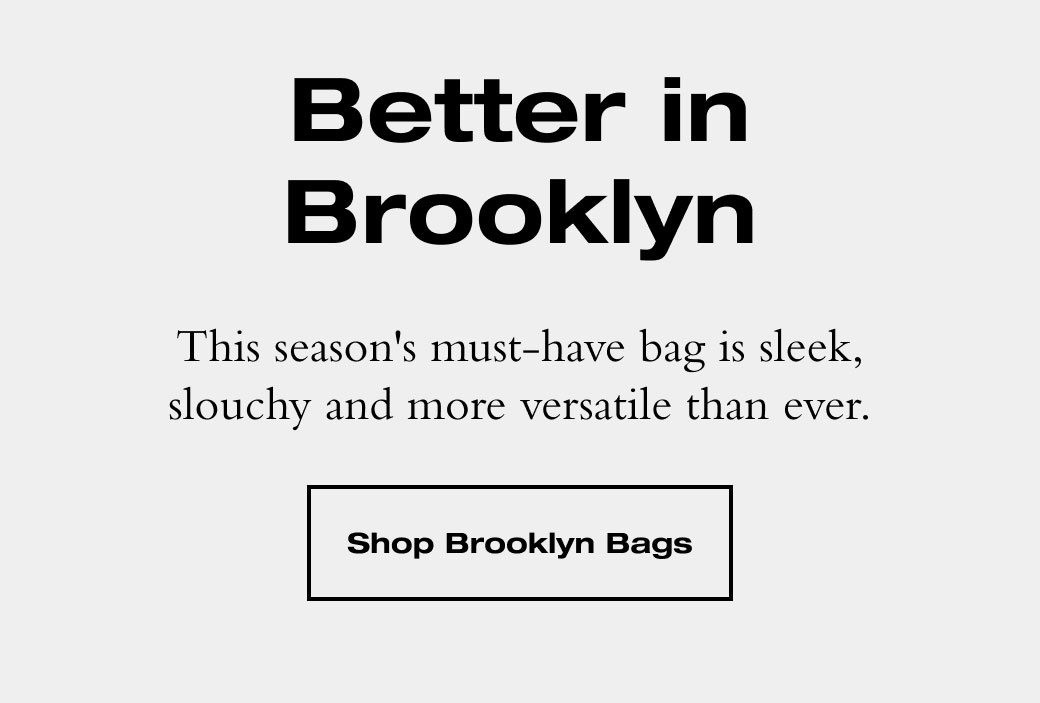 Better in Brooklyn. This season's must-have bag is sleek, slouchy and more versatile than ever. SHOP BROOKLYN BAGS