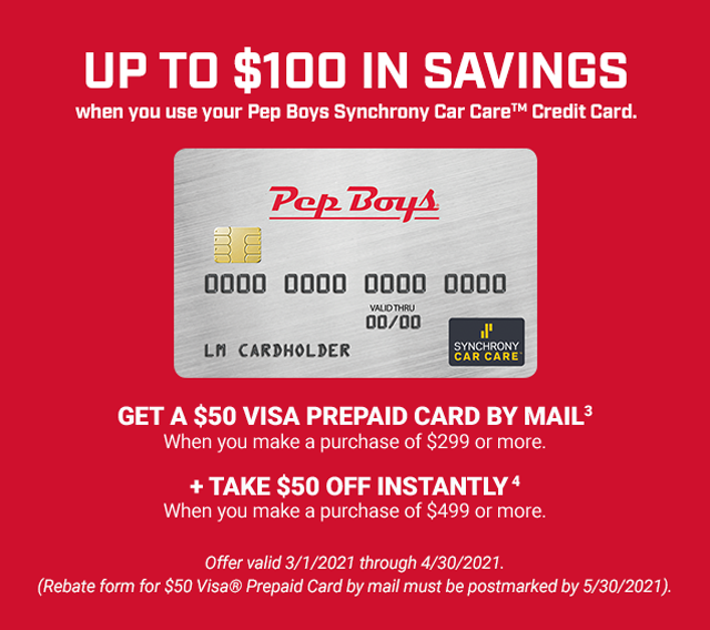 UP TO $100 IN SAVINGS when you use your Pep Boys Synchrony Car Care™ Credit Card. GET A $50 VISA PREPAID CARD BY MAIL (3) when you make a purchase of $299 or more. + TAKE $50 OFF INSTANTLY (4) when you make a purchase of $499 or more. Offer valid 3/1/2021 through 4/30/2021. (Rebate form for $50 Visa® Prepaid Card by mail must be postmarked by 5/30/2021).