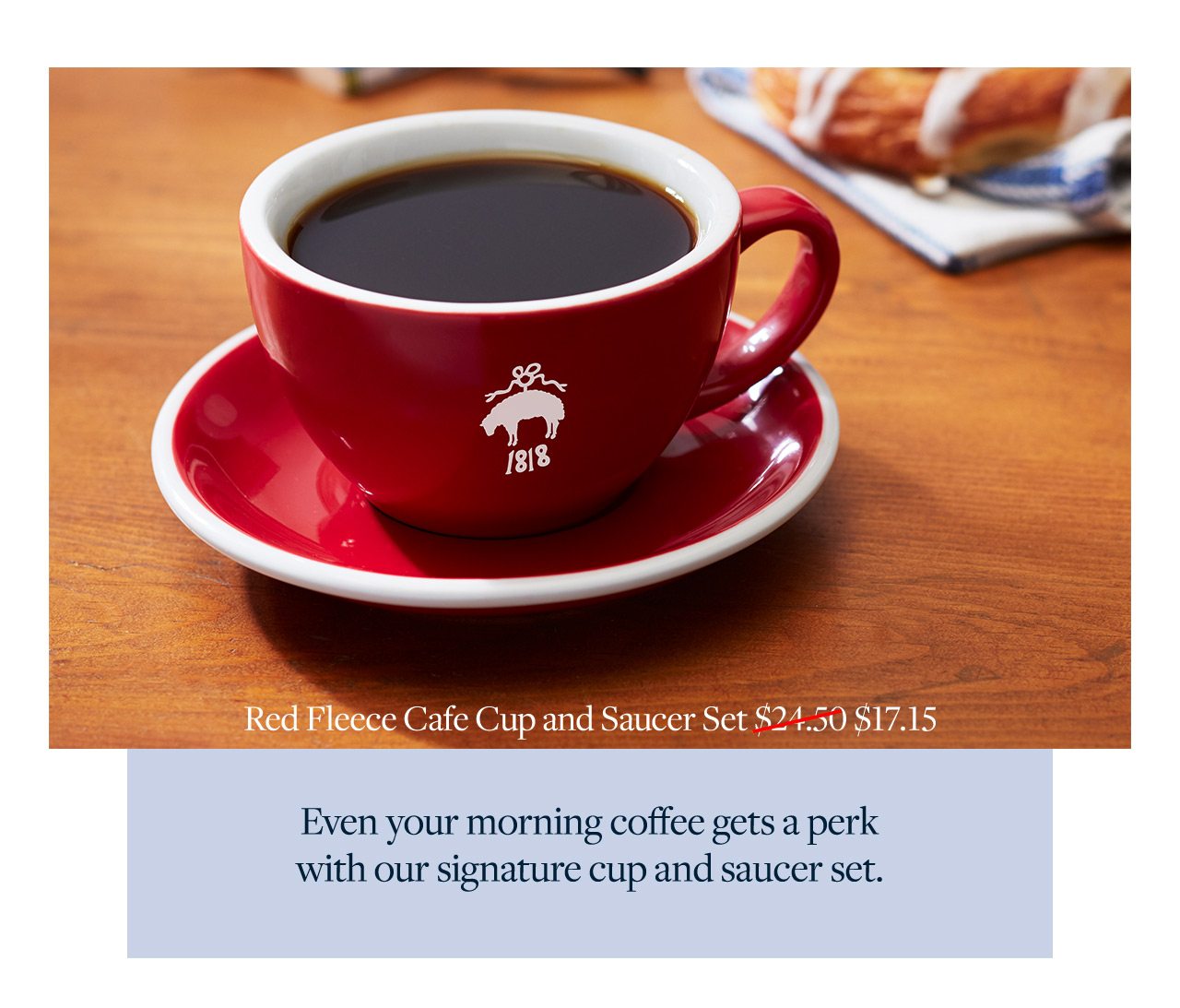 Red Fleece Cafe Cup and Saucer Set $17.15 Even your morning coffee gets a perk with our signature cup and saucer set