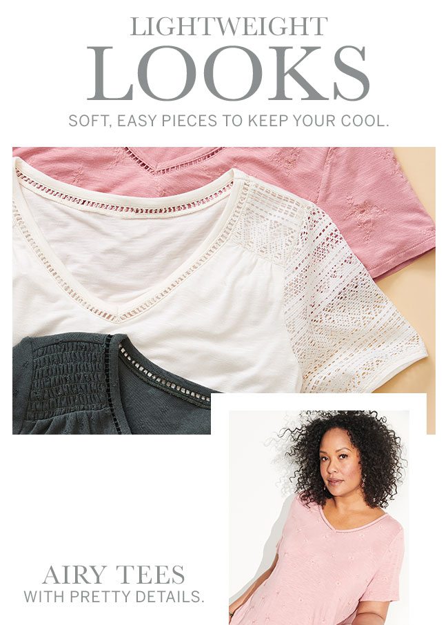 Lightweight Looks. Soft, easy pieces to keep your cool. Airy tees with pretty details.