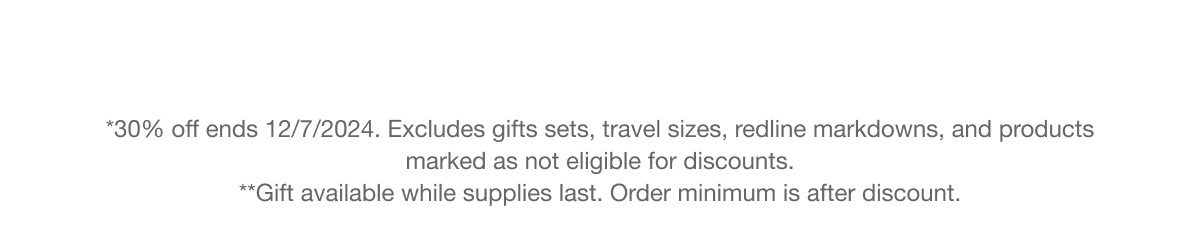 *30% off ends 12/7/2024. Excludes gifts sets, travel sizes, redline markdowns, and products marked as not eligible for discounts. **Gift available while supplies last. Order minimum is after discount.