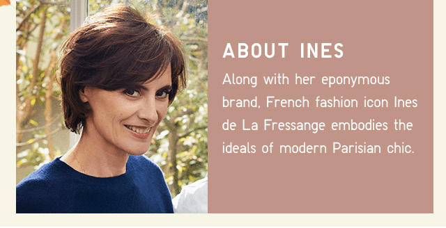 ABOUT INES - ALONG WITH HER EPONYMOUS BRAND, FRENCH FASHION ICON INES DE LA FRESSANGE EMBODIES THE IDEALS OF MODERN PARISIAN CHIC.