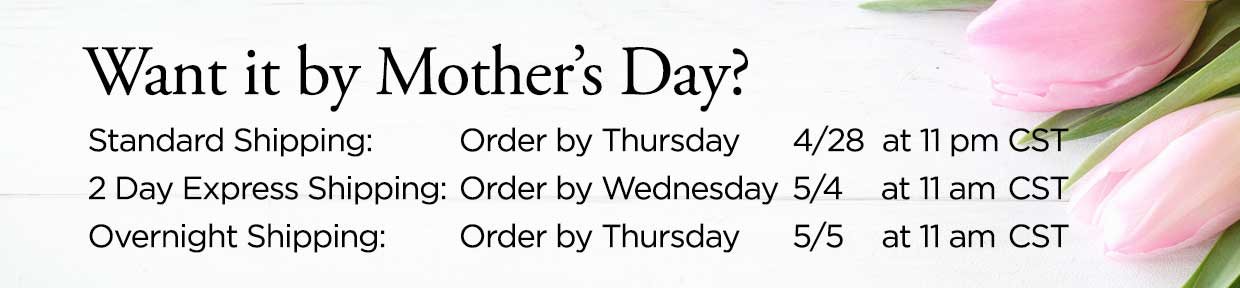 Want it by Mother's Day? Standard Shipping: Order by Thursday 4/28 at 11 pm CST. 2 Day Express Shipping: Order by Wednesday 5/4 at 11 am CST. Overnight Shipping: Order by Thursday 5/5 at 11 am CST.